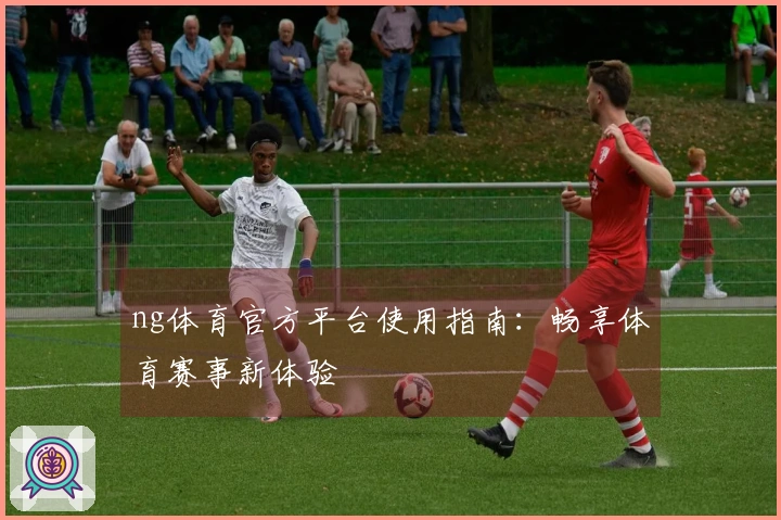 ng体育官方平台使用指南：畅享体育赛事新体验
